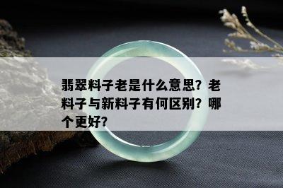 翡翠料子老是什么意思？老料子与新料子有何区别？哪个更好？