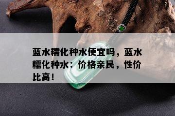 蓝水糯化种水便宜吗，蓝水糯化种水：价格亲民，性价比高！