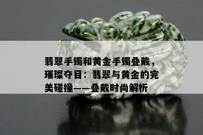 翡翠手镯和黄金手镯叠戴，璀璨夺目：翡翠与黄金的完美碰撞——叠戴时尚解析