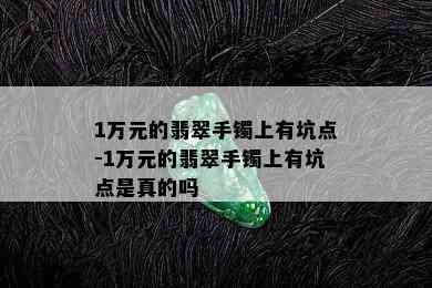 1万元的翡翠手镯上有坑点-1万元的翡翠手镯上有坑点是真的吗