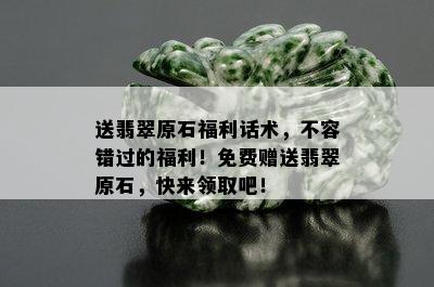 送翡翠原石福利话术，不容错过的福利！免费赠送翡翠原石，快来领取吧！