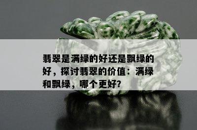 翡翠是满绿的好还是飘绿的好，探讨翡翠的价值：满绿和飘绿，哪个更好？