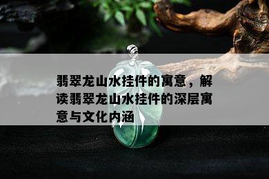 翡翠龙山水挂件的寓意，解读翡翠龙山水挂件的深层寓意与文化内涵