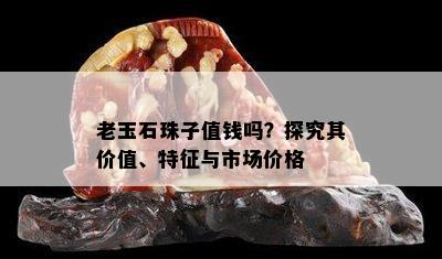 老玉石珠子值钱吗？探究其价值、特征与市场价格