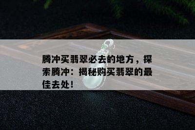 腾冲买翡翠必去的地方，探索腾冲：揭秘购买翡翠的更佳去处！