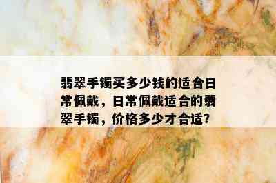 翡翠手镯买多少钱的适合日常佩戴，日常佩戴适合的翡翠手镯，价格多少才合适？