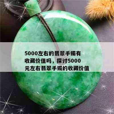 5000左右的翡翠手镯有收藏价值吗，探讨5000元左右翡翠手镯的收藏价值