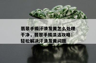 翡翠手镯汗渍发黄怎么处理干净，翡翠手镯清洁攻略：轻松解决汗渍发黄问题