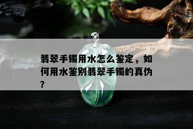 翡翠手镯用水怎么鉴定，如何用水鉴别翡翠手镯的真伪？