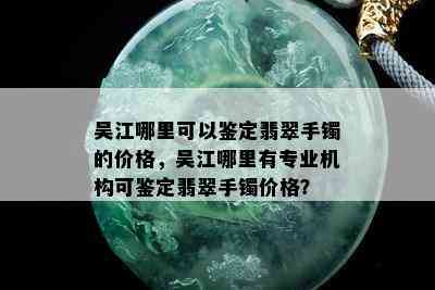 吴江哪里可以鉴定翡翠手镯的价格，吴江哪里有专业机构可鉴定翡翠手镯价格？