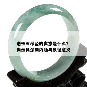 送玉石吊坠的寓意是什么？揭示其深刻内涵与象征意义