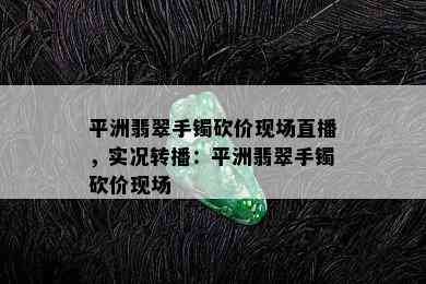 平洲翡翠手镯砍价现场直播，实况转播：平洲翡翠手镯砍价现场