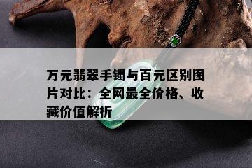 万元翡翠手镯与百元区别图片对比：全网最全价格、收藏价值解析