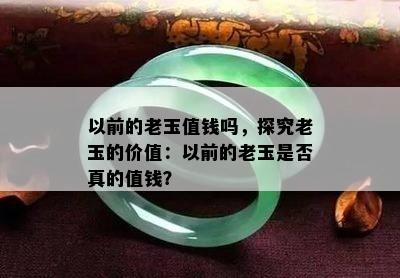 以前的老玉值钱吗，探究老玉的价值：以前的老玉是否真的值钱？