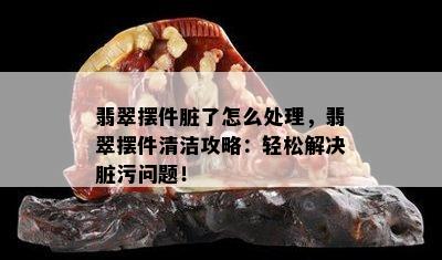 翡翠摆件脏了怎么处理，翡翠摆件清洁攻略：轻松解决脏污问题！