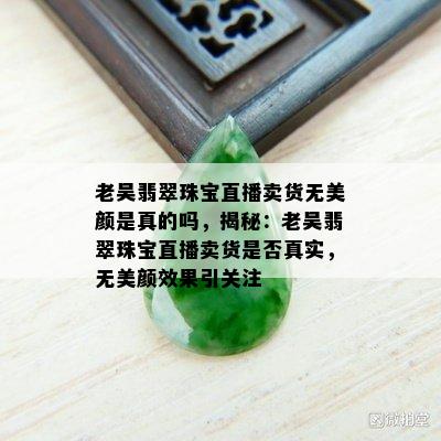 老吴翡翠珠宝直播卖货无美颜是真的吗，揭秘：老吴翡翠珠宝直播卖货是否真实，无美颜效果引关注