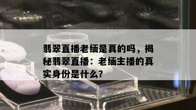 翡翠直播老缅是真的吗，揭秘翡翠直播：老缅主播的真实身份是什么？