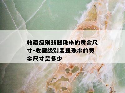 收藏级别翡翠珠串的黄金尺寸-收藏级别翡翠珠串的黄金尺寸是多少