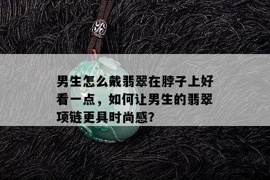 男生怎么戴翡翠在脖子上好看一点，如何让男生的翡翠项链更具时尚感？