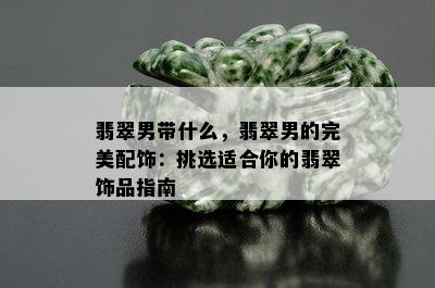 翡翠男带什么，翡翠男的完美配饰：挑选适合你的翡翠饰品指南