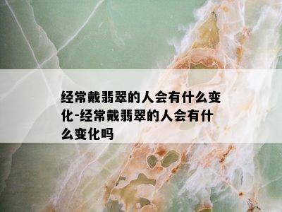 经常戴翡翠的人会有什么变化-经常戴翡翠的人会有什么变化吗