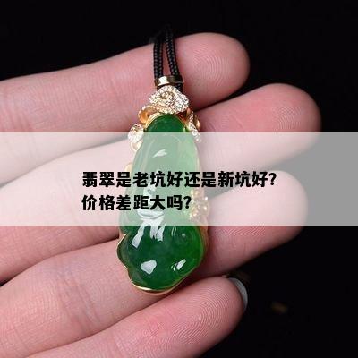 翡翠是老坑好还是新坑好？价格差距大吗？