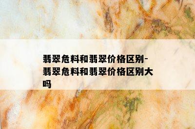 翡翠危料和翡翠价格区别-翡翠危料和翡翠价格区别大吗