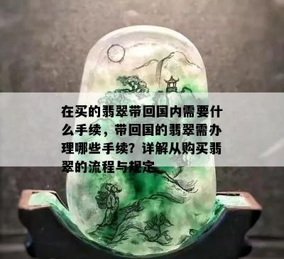 在买的翡翠带回国内需要什么手续，带回国的翡翠需办理哪些手续？详解从购买翡翠的流程与规定