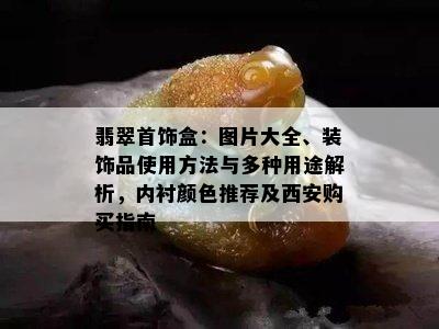 翡翠首饰盒：图片大全、装饰品使用方法与多种用途解析，内衬颜色推荐及西安购买指南