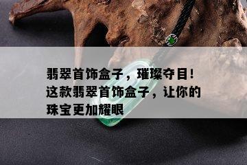 翡翠首饰盒子，璀璨夺目！这款翡翠首饰盒子，让你的珠宝更加耀眼