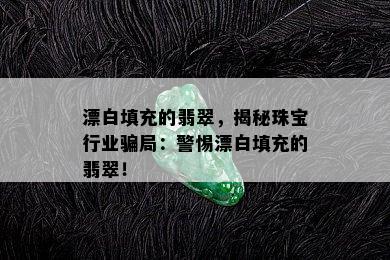 漂白填充的翡翠，揭秘珠宝行业骗局：警惕漂白填充的翡翠！