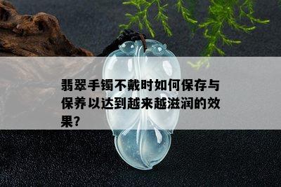 翡翠手镯不戴时如何保存与保养以达到越来越滋润的效果？