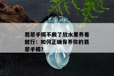 翡翠手镯不戴了放水里养着就行：如何正确保养你的翡翠手镯？