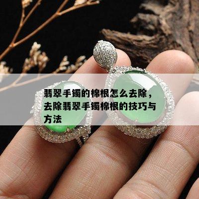 翡翠手镯的棉根怎么去除，去除翡翠手镯棉根的技巧与方法