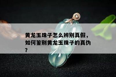 黄龙玉珠子怎么辨别真假，如何鉴别黄龙玉珠子的真伪？