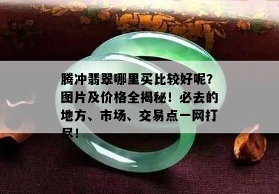 腾冲翡翠哪里买比较好呢？图片及价格全揭秘！必去的地方、市场、交易点一网打尽！