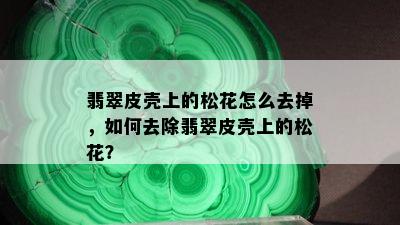 翡翠皮壳上的松花怎么去掉，如何去除翡翠皮壳上的松花？