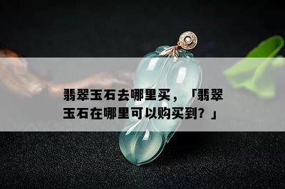 翡翠玉石去哪里买，「翡翠玉石在哪里可以购买到？」