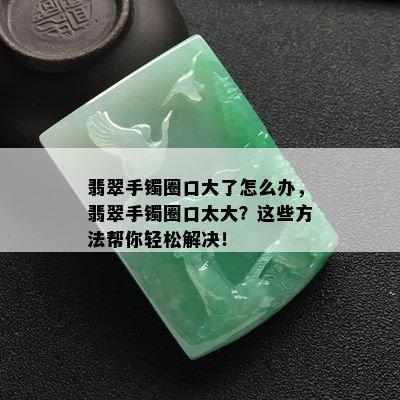 翡翠手镯圈口大了怎么办，翡翠手镯圈口太大？这些方法帮你轻松解决！