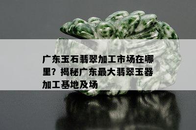 广东玉石翡翠加工市场在哪里？揭秘广东更大翡翠玉器加工基地及场