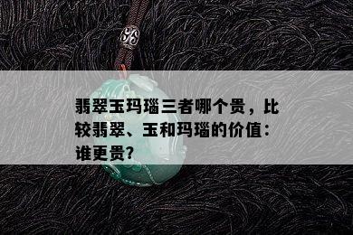 翡翠玉玛瑙三者哪个贵，比较翡翠、玉和玛瑙的价值：谁更贵？