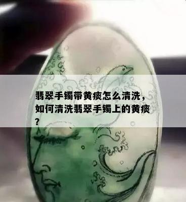 翡翠手镯带黄痰怎么清洗，如何清洗翡翠手镯上的黄痰？