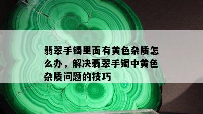 翡翠手镯里面有黄色杂质怎么办，解决翡翠手镯中黄色杂质问题的技巧