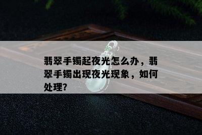 翡翠手镯起夜光怎么办，翡翠手镯出现夜光现象，如何处理？