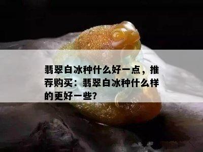 翡翠白冰种什么好一点，推荐购买：翡翠白冰种什么样的更好一些？