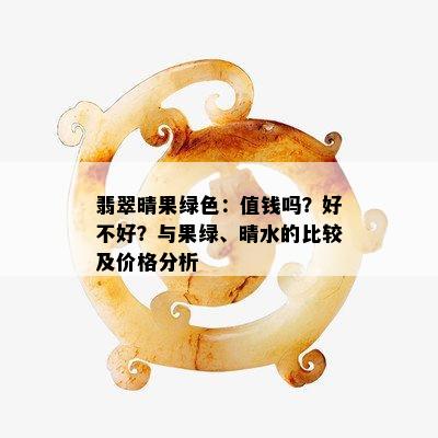 翡翠晴果绿色：值钱吗？好不好？与果绿、晴水的比较及价格分析