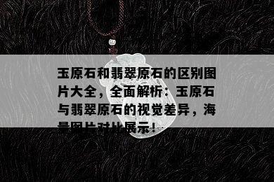 玉原石和翡翠原石的区别图片大全，全面解析：玉原石与翡翠原石的视觉差异，海量图片对比展示！