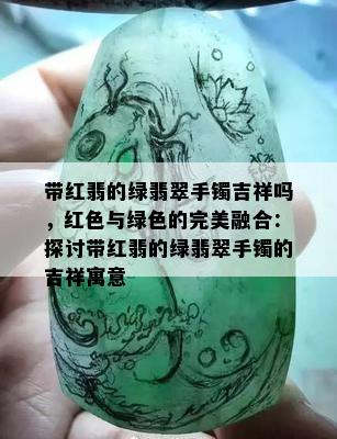 带红翡的绿翡翠手镯吉祥吗，红色与绿色的完美融合：探讨带红翡的绿翡翠手镯的吉祥寓意