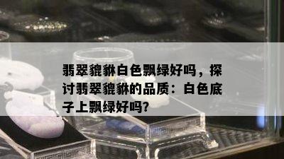 翡翠貔貅白色飘绿好吗，探讨翡翠貔貅的品质：白色底子上飘绿好吗？