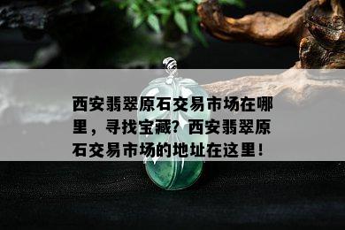 西安翡翠原石交易市场在哪里，寻找宝藏？西安翡翠原石交易市场的地址在这里！